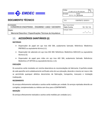 DOCUMENTO TÉCNICO
Contratado
CONSÓRCIO ENGITRANS – ENGIMIND / LMAZ / GEOSERV
Resp. Técnico Emitente
Helio Cunha 10 / 10 / 14
Objeto
Memorial Descritivo / Especificações Técnicas de Arquitetura
Verificação / EMDEC
__ / __ / __
Código
ET-BRT-OV-01-PB-ARQ-001
Rev.
01
Emissão
10/ 10 / 14
Folha
55 de 64
O.S. CONTRATO 023/2013
12. ACESSÓRIOS SANITÁRIOS (J)
MATERIAIS
• Dispensador de papel em aço inox AISI 304, acabamento Satinado. Referência: Mediclinics
PR0783CS ou equivalente técnico (J.1).
• Dispensador de sabonete em aço inox AISI 304: Referência: Mediclinics DJ0111CS ou equivalente
técnico (J.2).
• Dispensador de papel para mãos em aço inox AISI 304, acabamento Satinado. Referência:
Mediclinics UT-DP725S ou equivalente técnico. (J.3).
EXECUÇÃO
Os acessórios serão instalados em restrita observância às recomendações do fabricante. O perfeito estado
de cada aparelho será cuidadosamente verificado antes de sua colocação, devendo o mesmo ser novo e não
se permitindo quaisquer defeitos decorrentes de fabricação, transportes, manuseio e instalação
inadequada.
RECEBIMENTO
Os serviços efetivamente realizados e aceitos serão medidos por unidade. Os serviços rejeitados deverão ser
corrigidos, complementados ou refeitos sem ônus para a CONTRATANTE.
MEDIÇÃO
Os serviços efetivamente realizados e aceitos serão medidos por unidades (un.).
 