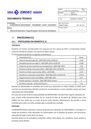 DOCUMENTO TÉCNICO
Contratado
CONSÓRCIO ENGITRANS – ENGIMIND / LMAZ / GEOSERV
Resp. Técnico Emitente
Helio Cunha 10 / 10 / 14
Objeto
Memorial Descritivo / Especificações Técnicas de Arquitetura
Verificação / EMDEC
__ / __ / __
Código
ET-BRT-OV-01-PB-ARQ-001
Rev.
01
Emissão
10/ 10 / 14
Folha
56 de 64
O.S. CONTRATO 023/2013
13. PRATELEIRAS (L)
13.1 PRATELEIRAS EM GRANITO (L.1)
MATERIAIS
Prateleira em Granito corumbá polido com espessura de 3cm, largura de 20cm e comprimento variável,
conforme indicado em projeto, com suporte em Mão Francesa.
O material deverá apresentar as seguintes características:
Propriedade Físicas Índices
Índice de absorção d’água (%) – ABNT-NBR 12766 e ASTM C97 ≤ 0,40
Densidade aparente seca (kg/m³) – ABNT-NBR 12766 e ASTM C97 ≥ 2560
Coeficiente de atrito (resistência ao escorregamento) – ABNT-NBR 13818 ≥ 0,8
Resistência à flexão a três pontos (MPa) – ABNT-NBR 12763 e ASTM C99 ≥ 10,34
Resistência à flexão a quatro pontos (MPa) – ASTM C880 ≥ 8,27
Resistência à compressão uniaxial (MPa) – ABNT-NBR 12767 e ASTM C170 ≥ 131,0
Desgaste abrasivo amsler (mm/1000m) – ABNT-NBR 12042 ≤ 0,7
Abrasão superficial – Classe PEI – ABNT-NBR 13818 / Anexo E 5
Resistência à abrasão – ASTM-C241/Granitos ≥ 25
Deverão ser apresentados os resultados dos ensaios que comprovem os índices listados na tabela acima
com base nos procedimentos definidos nas Normas correspondentes a serem realizados sempre que forem
requisitados pela FISCALIZAÇÃO.
Os custos dos ensaios serão de responsabilidade da CONTRATADA, incluindo fretes, seguros, atestados, etc.
Estes ensaios terão representatividade de um conjunto (4 lotes de 44 pedras de 50x50cm) para cada
2.000m² de área, sendo que os corpos de prova serão retirados aleatoriamente das partidas a serem
remetidas para a obra e só serão recebidas após a aceitação dos resultados.
EXECUÇÃO
A CONTRATADA deverá apresentar amostras do granito para aprovação da FISCALIZAÇÃO. A montagem e a
fixação das prateleiras serão executadas em conformidade com os detalhes de projeto, com ferramentas
adequadas de modo a evitar danos nas placas.
O granito deverá ser de procedência conhecida e idônea, faces planas, sem rachaduras, lascas, quebras e
quaisquer outros defeitos.
 