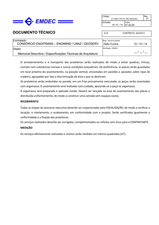 DOCUMENTO TÉCNICO
Contratado
CONSÓRCIO ENGITRANS – ENGIMIND / LMAZ / GEOSERV
Resp. Técnico Emitente
Helio Cunha 10 / 10 / 14
Objeto
Memorial Descritivo / Especificações Técnicas de Arquitetura
Verificação / EMDEC
__ / __ / __
Código
ET-BRT-OV-01-PB-ARQ-001
Rev.
01
Emissão
10/ 10 / 14
Folha
57 de 64
O.S. CONTRATO 023/2013
O armazenamento e o transporte das prateleiras serão realizados de modo a evitar quebras, trincas,
contato com substâncias nocivas e outras condições prejudiciais. De preferência, as placas serão guardadas
em local próximo do assentamento, na posição vertical, encostadas em paredes e apoiadas sobre ripas de
madeira, agrupadas por tipo e discriminação da área a que se destinam.
As prateleiras serão embutidas na parede, em um friso previamente executado, as peças serão assentadas
com argamassa. O assentamento será realizado com cuidado, apoiando-se a peça na argamassa.
A argamassa será preparada e aplicada úmida. Deverá ser lançada na área de assentamento das placas e
distribuída uniformemente, de modo a constituir uma camada sem espaços vazios.
RECEBIMENTO
Todas as etapas do processo executivo deverão ser inspecionadas pela FISCALIZAÇÃO, de modo a verificar a
locação, o nivelamento, o acabamento, em conformidade com o projeto. Serão verificadas igualmente a
uniformidade e a fixação das prateleiras.
Os serviços rejeitados deverão ser corrigidos, complementados ou refeitos sem ônus para a CONTRATANTE.
MEDIÇÃO
Os serviços efetivamente realizados e aceitos serão medidos em metros quadrados (m2
).
 
