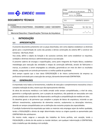 DOCUMENTO TÉCNICO
Contratado
CONSÓRCIO ENGITRANS – ENGIMIND / LMAZ / GEOSERV
Resp. Técnico Emitente
Helio Cunha 10 / 10 / 14
Objeto
Memorial Descritivo / Especificações Técnicas de Arquitetura
Verificação / EMDEC
__ / __ / __
Código
ET-BRT-OV-01-PB-ARQ-001
Rev.
01
Emissão
10/ 10 / 14
Folha
4 de 64
O.S. CONTRATO 023/2013
1. INTRODUÇÃO
1.1 APRESENTAÇÃO
O presente documento juntamente com as peças desenhadas, tem como objetivo estabelecer as diretrizes
gerais para a orçamentação de custos das paradas e demais construções do sistema BRT a construir em
Campinas - São Paulo, Brasil.
Visa ainda, definir o objeto da licitação e do sucessivo contrato, bem como estabelecer os requisitos,
condições e diretrizes técnicas e administrativas para a sua execução.
O presente caderno de encargos e especificações, como parte integrante do Projeto Básico, estabelece
metodologia para execução das atividades e etapas da construção definindo, através de fabricantes e
marcas, os produtos a serem empregados ou utilizados, garantindo-se um meio de aferir os resultados
obtidos, assegurando um controle permanente e o melhor padrão de qualidade.
Será sempre suposto que o teor desta ESPECIFICAÇÃO é de inteiro conhecimento da empresa ou
profissional contratado para a execução dos serviços, doravante denominada CONTRATADA.
1.2 GENERALIDES
A empreitada incluí todos os fornecimentos, trabalhos de execução e complementares necessários à boa e
completa realização da obra, mesmo que não expressamente referidos.
As obras de estruturas metálicas e em betão armado serão sempre compatibilizadas, a nível de cotas,
geometria e configuração aparente, com o projeto de arquitetura, não podendo ser executadas sem esta
prévia condição estar cumprida e não dispensando a verificação e compatibilização de medidas em obra.
Os desenhos gerais e de pormenor que compõem o projeto de básico de arquitetura, incluindo os que
definem revestimentos, acabamentos de elementos exterior, acabamentos ou decorações interiores,
deverão ser sempre compatibilizados com as definições dos restantes projetos das especialidades.
É condição fundamental da empreitada que todos os materiais nela empregue sejam da melhor qualidade,
tendo a FISCALIZAÇÃO o direito de exigir determinadas marcas ou origens quando as apresentadas pela
CONTRATADA não satisfazerem.
Do mesmo modo, exige-se a execução dos trabalhos de forma perfeita, sem exceção, tendo a
FISCALIZAÇÃO, o direito de não aceitar ou mandar desfazer, sem qualquer indemnização à CONTRATADA,
todo o trabalho que não obedeça a tal condição.
 