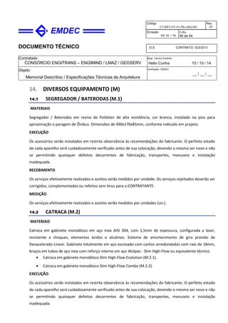DOCUMENTO TÉCNICO
Contratado
CONSÓRCIO ENGITRANS – ENGIMIND / LMAZ / GEOSERV
Resp. Técnico Emitente
Helio Cunha 10 / 10 / 14
Objeto
Memorial Descritivo / Especificações Técnicas de Arquitetura
Verificação / EMDEC
__ / __ / __
Código
ET-BRT-OV-01-PB-ARQ-001
Rev.
01
Emissão
10/ 10 / 14
Folha
58 de 64
O.S. CONTRATO 023/2013
14. DIVERSOS EQUIPAMENTO (M)
14.1 SEGREGADOR / BATERODAS (M.1)
MATERIAIS
Segregador / Baterodas em resina de Poliéster de alta resistência, cor branca, instalado no piso para
aproximação e paragem de Ônibus. Dimensões de 490x170x85mm, conforme indicado em projeto.
EXECUÇÃO
Os acessórios serão instalados em restrita observância às recomendações do fabricante. O perfeito estado
de cada aparelho será cuidadosamente verificado antes de sua colocação, devendo o mesmo ser novo e não
se permitindo quaisquer defeitos decorrentes de fabricação, transportes, manuseio e instalação
inadequada.
RECEBIMENTO
Os serviços efetivamente realizados e aceitos serão medidos por unidade. Os serviços rejeitados deverão ser
corrigidos, complementados ou refeitos sem ônus para a CONTRATANTE.
MEDIÇÃO
Os serviços efetivamente realizados e aceitos serão medidos por unidades (un.).
14.2 CATRACA (M.2)
MATERIAIS
Catraca em gabinete monobloco em aço inox AISI 304, com 1,5mm de espessura, configurada a laser,
resistente a choques, elementos ácidos e alcalinos. Sistema de amortecimento de giro provido de
Desacelerado Linear. Gabinete totalmente em aço escovado com cantos arredondados com raio de 18mm,
braços em tubos de aço inox com reforço interno em aço Wolpac - Slim High-Flow ou equivalente técnico.
• Catraca em gabinete monobloco Slim High-Flow Evolution (M.2.1).
• Catraca em gabinete monobloco Slim High-Flow Combo (M.2.2).
EXECUÇÃO
Os acessórios serão instalados em restrita observância às recomendações do fabricante. O perfeito estado
de cada aparelho será cuidadosamente verificado antes de sua colocação, devendo o mesmo ser novo e não
se permitindo quaisquer defeitos decorrentes de fabricação, transportes, manuseio e instalação
inadequada.
 