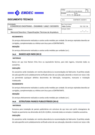 DOCUMENTO TÉCNICO
Contratado
CONSÓRCIO ENGITRANS – ENGIMIND / LMAZ / GEOSERV
Resp. Técnico Emitente
Helio Cunha 10 / 10 / 14
Objeto
Memorial Descritivo / Especificações Técnicas de Arquitetura
Verificação / EMDEC
__ / __ / __
Código
ET-BRT-OV-01-PB-ARQ-001
Rev.
01
Emissão
10/ 10 / 14
Folha
59 de 64
O.S. CONTRATO 023/2013
RECEBIMENTO
Os serviços efetivamente realizados e aceitos serão medidos por unidade. Os serviços rejeitados deverão ser
corrigidos, complementados ou refeitos sem ônus para a CONTRATANTE.
MEDIÇÃO
Os serviços efetivamente realizados e aceitos serão medidos por unidades (un.).
14.3 BANCO AÇO INOX (M.3)
MATERIAIS
Banco em aço inox Nomen linha Arco ou equivalente técnico, para dois lugares, incluindo todos os
acessórios.
EXECUÇÃO
Os acessórios serão instalados em restrita observância às recomendações do fabricante. O perfeito estado
de cada aparelho será cuidadosamente verificado antes de sua colocação, devendo o mesmo ser novo e não
se permitindo quaisquer defeitos decorrentes de fabricação, transportes, manuseio e instalação
inadequada.
RECEBIMENTO
Os serviços efetivamente realizados e aceitos serão medidos por unidade. Os serviços rejeitados deverão ser
corrigidos, complementados ou refeitos sem ônus para a CONTRATANTE.
MEDIÇÃO
Os serviços efetivamente realizados e aceitos serão medidos por unidades (un.).
14.4 ESTRUTURA PAINEIS PUBLICITÁRIOS (M.4)
MATERIAIS
Estrutura para instalação de paineis publicitários em estrutura de aço inox com perfis retangulares de
fixação ao pavimento nas dimensões de 0,10 x 0,185m, incluindo todos os remates e trabalhos acessórios.
EXECUÇÃO
Os acessórios serão instalados em restrita observância às recomendações do fabricante. O perfeito estado
de cada aparelho será cuidadosamente verificado antes de sua colocação, devendo o mesmo ser novo e não
 