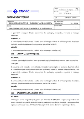 DOCUMENTO TÉCNICO
Contratado
CONSÓRCIO ENGITRANS – ENGIMIND / LMAZ / GEOSERV
Resp. Técnico Emitente
Helio Cunha 10 / 10 / 14
Objeto
Memorial Descritivo / Especificações Técnicas de Arquitetura
Verificação / EMDEC
__ / __ / __
Código
ET-BRT-OV-01-PB-ARQ-001
Rev.
01
Emissão
10/ 10 / 14
Folha
60 de 64
O.S. CONTRATO 023/2013
se permitindo quaisquer defeitos decorrentes de fabricação, transportes, manuseio e instalação
inadequada.
RECEBIMENTO
Os serviços efetivamente realizados e aceitos serão medidos por unidade. Os serviços rejeitados deverão ser
corrigidos, complementados ou refeitos sem ônus para a CONTRATANTE.
MEDIÇÃO
Os serviços efetivamente realizados e aceitos serão medidos por unidades (un.).
14.5 LIXEIRA E, AÇO INOX (M.5)
MATERIAIS
Lixeira em aço inox tipo Draco linha Prime Quadrat 9 ou equivalente técnico, incluindo todos os acessórios.
EXECUÇÃO
Os acessórios serão instalados em restrita observância às recomendações do fabricante. O perfeito estado
de cada aparelho será cuidadosamente verificado antes de sua colocação, devendo o mesmo ser novo e não
se permitindo quaisquer defeitos decorrentes de fabricação, transportes, manuseio e instalação
inadequada.
RECEBIMENTO
Os serviços efetivamente realizados e aceitos serão medidos por unidade. Os serviços rejeitados deverão ser
corrigidos, complementados ou refeitos sem ônus para a CONTRATANTE.
MEDIÇÃO
Os serviços efetivamente realizados e aceitos serão medidos por unidades (un.).
14.6 CALDEIRA PARA ARVORES (M.6)
MATERIAIS
Caldeira para árvores em granito preto, placas com dimensões de 0,10 x 1,2m e espessura igual a 3cm, com
rejunte composto por cimento, agregados minerais, pigamentos inorgânicos, polímeros e aditivos químicos,
espessura de 7mm, cor preta. Ref.ª Quartzolit ou equivalente técnico. Conforme especificação técnica.
 