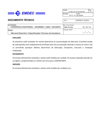 DOCUMENTO TÉCNICO
Contratado
CONSÓRCIO ENGITRANS – ENGIMIND / LMAZ / GEOSERV
Resp. Técnico Emitente
Helio Cunha 10 / 10 / 14
Objeto
Memorial Descritivo / Especificações Técnicas de Arquitetura
Verificação / EMDEC
__ / __ / __
Código
ET-BRT-OV-01-PB-ARQ-001
Rev.
01
Emissão
10/ 10 / 14
Folha
61 de 64
O.S. CONTRATO 023/2013
EXECUÇÃO
Os acessórios serão instalados em restrita observância às recomendações do fabricante. O perfeito estado
de cada aparelho será cuidadosamente verificado antes de sua colocação, devendo o mesmo ser novo e não
se permitindo quaisquer defeitos decorrentes de fabricação, transportes, manuseio e instalação
inadequada.
RECEBIMENTO
Os serviços efetivamente realizados e aceitos serão medidos por unidade. Os serviços rejeitados deverão ser
corrigidos, complementados ou refeitos sem ônus para a CONTRATANTE.
MEDIÇÃO
Os serviços efetivamente realizados e aceitos serão medidos por unidades (un.).
 