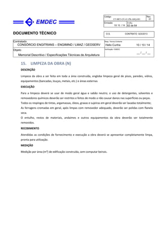 DOCUMENTO TÉCNICO
Contratado
CONSÓRCIO ENGITRANS – ENGIMIND / LMAZ / GEOSERV
Resp. Técnico Emitente
Helio Cunha 10 / 10 / 14
Objeto
Memorial Descritivo / Especificações Técnicas de Arquitetura
Verificação / EMDEC
__ / __ / __
Código
ET-BRT-OV-01-PB-ARQ-001
Rev.
01
Emissão
10/ 10 / 14
Folha
62 de 64
O.S. CONTRATO 023/2013
15. LIMPEZA DA OBRA (N)
DESCRIÇÃO
Limpeza da obra a ser feita em toda a área construída, engloba limpeza geral de pisos, paredes, vidros,
equipamentos (bancadas, louças, metais, etc.) e áreas externas
EXECUÇÃO
Para a limpeza deverá se usar de modo geral água e sabão neutro; o uso de detergentes, solventes e
removedores químicos deverão ser restritos e feitos de modo a não causar danos nas superfícies ou peças.
Todos os respingos de tintas, argamassas, óleos, graxas e sujeiras em geral deverão ser lavadas totalmente;
As ferragens cromadas em geral, após limpas com removedor adequado, deverão ser polidas com flanela
seca.
O entulho, restos de materiais, andaimes e outros equipamentos da obra deverão ser totalmente
removidos.
RECEBIMENTO
Atendidas as condições de fornecimento e execução a obra deverá se apresentar completamente limpa,
pronta para utilização.
MEDIÇÃO
Medição por área (m²) de edificação construída, sem computar beirais.
 