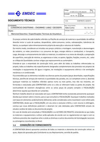 DOCUMENTO TÉCNICO
Contratado
CONSÓRCIO ENGITRANS – ENGIMIND / LMAZ / GEOSERV
Resp. Técnico Emitente
Helio Cunha 10 / 10 / 14
Objeto
Memorial Descritivo / Especificações Técnicas de Arquitetura
Verificação / EMDEC
__ / __ / __
Código
ET-BRT-OV-01-PB-ARQ-001
Rev.
01
Emissão
10/ 10 / 14
Folha
5 de 64
O.S. CONTRATO 023/2013
Os preços unitários de cada trabalho referidos na Planilha de serviços de materiais e quantidades do edifício
deverão incluir o custo de quebras, desperdícios, sobre-consumos, cortes, sobreposições, tolerâncias de
fabrico, ou qualquer sobre-dimensionamento próprio da execução e natureza do trabalho.
Do mesmo modo, consideram-se incluídos nos preços unitários a montagem, manutenção e desmontagem
do estaleiro, as redes provisórias e os consumos de água, energia elétrica e combustível, o transporte,
carga, descarga e armazenamento de todos os materiais, os andaimes e os meios de elevação, a preparação
de superfícies, execução de mestras, as argamassas e colas, os apoios, ligações, fixações, ensaios, etc., salvo
se o Mapa de Quantidades contiver artigos que expressamente os contemplem.
Entende-se que a empreitada de construção incluí, para além de todos os trabalhos referenciados no
projeto, todos os trabalhos não especificamente designados complementares dos previstos nos projetos de
instalações e equipamentos de águas e esgotos, de instalações e equipamento elétrico e de ventilações
mecânicas e ar condicionado.
Fica entendido que os elementos incluídos nas diversas partes do projeto (peças desenhadas, especificações
técnicas, planilha de serviços de materiais e quantidades das paradas, etc.) se completam entre si, devendo
quaisquer materiais ou trabalhos referidos apenas numa ou mais partes, mas não nas restantes, ser
fornecidas e executadas pela CONTRATADA como se a eles se referissem todas as partes do projeto. Na
eventualidade de existirem divergências entre as várias peças do projeto compete à FISCALIZAÇÃO
determinar aquelas que deverão ser cumpridas.
Nenhum trabalho deverá ser executado sem que a CONTRATADA tenha esclarecido previamente quaisquer
dúvidas que existam sobre o mesmo, para o que consultará a FISCALIZAÇÃO. Quaisquer trabalhos realizados
com base em elementos acidentalmente deficientes serão considerados como inaceitável e será refeito pela
CONTRATADA, desde que a FISCALIZAÇÃO, em seu único e exclusivo critério, e sem recurso à arbitragem,
conclua que essas deficiências poderiam e deveriam ter sido detetadas pela CONTRATADA através do
estudo e análise de todos os documentos do projeto.
Em caso de dúvida será consultada a FISCALIZAÇÃO e os AUTORES DO PROJETO, entendendo-se que todos
os materiais e equipamentos a utilizar serão aplicados de acordo com os regulamentos em vigor e com os
melhores preceitos das respetivas artes e ainda as diretivas e outros documentos de homologação nacionais
ou estrangeiros reconhecidos no Brasil.
1.3 CONDIÇÕES DE FORNECIMENTO
A CONTRATADA deverá apresentar amostras de todos os materiais e elementos de construção utilizar, as
quais, depois de aprovadas pelo Contratante ou seu Representante, servirão de padrão.
 