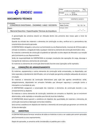 DOCUMENTO TÉCNICO
Contratado
CONSÓRCIO ENGITRANS – ENGIMIND / LMAZ / GEOSERV
Resp. Técnico Emitente
Helio Cunha 10 / 10 / 14
Objeto
Memorial Descritivo / Especificações Técnicas de Arquitetura
Verificação / EMDEC
__ / __ / __
Código
ET-BRT-OV-01-PB-ARQ-001
Rev.
01
Emissão
10/ 10 / 14
Folha
6 de 64
O.S. CONTRATO 023/2013
A apresentação das amostras deverá ser efetuada dentro dos primeiros dois meses após o início da
empreitada.
Quando da entrada dos materiais e elementos de construção na obra, verificar-se-á a permanência das
características da amostra aprovada.
A CONTRATADA é obrigado a comunicar ao Contratante ou seu Representante, no prazo de 24 horas após a
entrada no estaleiro, a chegada de todo e qualquer material ou elemento de construção destinado à obra.
Os materiais e elementos de construção só poderão ser aplicados na obra depois de efetuada a sua receção
pelo Contratante ou seu Representante.
Serão da responsabilidade da CONTRATADA os encargos resultantes das operações de carga, descarga e
transporte de materiais e elementos de construção.
Os materiais ou elementos de construção deteriorados durante estas operações serão rejeitados.
1.4 CONDIÇÕES DE ARMAZENAMENTO
Os materiais, equipamentos e outros elementos de construção serão armazenados, ou depositados, por
lotes separados e devidamente identificados, com arrumação que garanta condições adequadas de acesso e
circulação.
Os materiais e elementos de construção deterioráveis pela ação dos agentes atmosféricos serão,
obrigatoriamente, depositados em armazéns fechados que ofereçam segurança e proteção contra a
intempérie e a humidade do solo.
A CONTRATADA assegurará a conservação dos materiais e elementos de construção durante o seu
armazenamento ou depósito.
Os materiais e outros elementos de construção, existentes em armazéns ou depósito, que se encontrem
deteriorados, serão rejeitados e removidos para fora do local dos trabalhos.
A CONTRATADA deverá garantir a existência em depósito das quantidades de materiais e elementos de
construção necessários à laboração normal dos trabalhos.
Será normal a existência em depósito de materiais e elementos de construção que garantam um mínimo de
10 dias de laboração.
1.5 AMOSTRAS
A CONTRATADA deverá fornecer amostras de todos os materiais e cores a ser usados para serem aprovados
pelo Contratante ou seus representantes.
Depois de aprovadas, as amostras serão considerados os padrões para a obra.
 