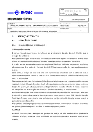 DOCUMENTO TÉCNICO
Contratado
CONSÓRCIO ENGITRANS – ENGIMIND / LMAZ / GEOSERV
Resp. Técnico Emitente
Helio Cunha 10 / 10 / 14
Objeto
Memorial Descritivo / Especificações Técnicas de Arquitetura
Verificação / EMDEC
__ / __ / __
Código
ET-BRT-OV-01-PB-ARQ-001
Rev.
01
Emissão
10/ 10 / 14
Folha
7 de 64
O.S. CONTRATO 023/2013
2. SERVIÇOS TÉCNICOS
2.1 LOCAÇÃO DE OBRAS
2.1.1 LOCAÇÃO DE OBRAS DE EDIFICAÇÕES
CONSIDERAÇÕES GERAIS
O terreno necessita estar limpo e terraplenado até proximamente às cotas de nível definidas para a
execução das fundações.
A locação das fundações necessárias do edifício deverá ser realizada a partir das referências de nível e dos
vértices de coordenadas implantados ou utilizados para a execução do levantamento topográfico.
A locação tem de ser realizada somente por profissional habilitado (utilizando instrumentos e métodos
adequados), que deve partir da referência de nível (RN) para demarcação dos eixos estabelecidos em
projeto.
Desta forma, a locação da obra será feita com equipamentos compatíveis com os utilizados para o
levantamento topográfico. Caberá ao CONTRATANTE o fornecimento de cotas, coordenadas e outros dados
para a locação da obra.
Os eixos de referência e as referências de nível serão materializados através de estacas de madeira cravadas
na posição vertical. A locação deverá ser global, sobre quadros de madeira que contornem todo o perímetro
da obra. Os quadros, em tábuas ou sarrafos, serão perfeitamente nivelados e fixados de modo a resistirem
aos esforços dos fios de marcação, sem oscilação e possibilidades de fuga da posição correta.
As tábuas que compõem esses quadros precisam ser bem niveladas, bem fixadas e travadas para resistirem
às intempéries garantindo a marcação da posição correta, ou os aparelhos como, GPS, Teodolito, Estação
Total, Nível, Trenas a Laser, deverão estar perfeitamente aferidos no intuído de evitar erros e garantir a
qualidade na execução da obra.
A locação será feita sempre pelos eixos dos elementos construtivos, com marcação nas tábuas ou sarrafos
dos quadros, por meio de pintura ou cortes na madeira e pregos do gabarito.
MATERIAIS
As tábuas utilizadas para a execução dos gabaritos de locação da obra deverão ser de procedência
conhecida e idônea, isentas de falhas e empenos que possam comprometer a perfeita execução dos
serviços.
 