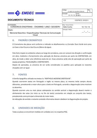 DOCUMENTO TÉCNICO
Contratado
CONSÓRCIO ENGITRANS – ENGIMIND / LMAZ / GEOSERV
Resp. Técnico Emitente
Helio Cunha 10 / 10 / 14
Objeto
Memorial Descritivo / Especificações Técnicas de Comunicação
Visual
Verificação / EMDEC
__ / __ / __
Código
ET-BRT-OV-00-PB-COM-001
Rev.
1
Emissão
10 / 10 / 14
Folha
8 de 8
O.S. CONTRATO 023/2013
6. PADRÃO CROMÁTICO
O Cromatismo das placas será conforme o indicado no detalhamento e o Corredor Ouro Verde terá como
cor base o Azul Escuro e Azul Escuro (Marca de água).
Pelo forte impato no ambiente urbano ao longo do corredores, esta cor carecem de afinação e confirmação
em obra, mediante o fornecimento e/ou aplicação de diversas amostras por parte da CONTRATADA, em
obra, de modo a obter uma referência exata de cor. Essas amostras serão alvo de aprovação por parte da
equipa projetista, FISCALIZAÇÃO e CONTRATANTE.
Depois de aprovadas, as amostras de cor serão considerados os padrões para aplicação às restantes
situações com cor igual.
7. FONTES
A família tipográfica utilizada nos textos é a "BERTHOLD AKZIDENZ GROTESK BE".
Quando ocorrerem textos em Português e Inglês na mesma placa, os mesmos terão sempre alturas
diferentes, prevalecendo a maior altura para o texto em Português, variando a diagramação como mostram
os desenhos.
Quando ocorrem uma ou mais placas sobrepostas no sentido vertical a diagramação deverá manter o
alinhamento das setas (no início ou no fim do texto) constantes em relação ao conjunto dos textos,
prevalecendo como principal a dimensão do maior texto.
As indicações de sentido e restante conteúdo informativo devem obedecer às diagramações do projeto.
8. UNIDADES DE MEDIÇÃO
Todas as placas se encontram medidas em unidades (un.) na respetiva PSQ.
 