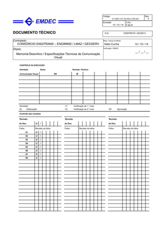 DOCUMENTO TÉCNICO
Contratado
CONSÓRCIO ENGITRANS – ENGIMIND / LMAZ / GEOSERV
Resp. Técnico Emitente
Helio Cunha 10 / 10 / 14
Objeto
Memorial Descritivo / Especificações Técnicas de Comunicação
Visual
Verificação / EMDEC
__ / __ / __
Código
ET-BRT-OV-00-PB-COM-001
Rev.
1
Emissão
10 / 10 / 14
Folha
0 de 8
O.S. CONTRATO 023/2013
CONTROLE DA EXECUÇÃO
Atividade Nome Revisão / Rubrica
Comunicação Visual RR Ø
Atividade
EL Elaboração
V1 Verificação de 1° nível
V2 Verificação de 2° nível AP Aprovação
Controle das revisões
Revisão Revisão Revisão
do Doc. Ø 1 do Doc. do Doc.
Folha Revisão da folha Folha Revisão da folha Folha Revisão da folha
01 Ø 1
02 Ø 1
03 Ø 1
04 Ø 1
05 Ø 1
06 Ø 1
07 Ø 1
08 Ø 1
 