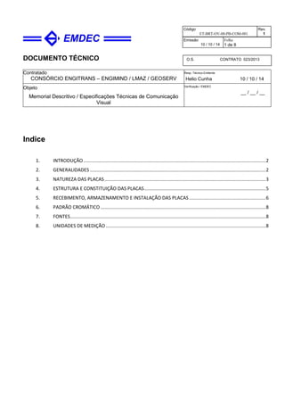 DOCUMENTO TÉCNICO
Contratado
CONSÓRCIO ENGITRANS – ENGIMIND / LMAZ / GEOSERV
Resp. Técnico Emitente
Helio Cunha 10 / 10 / 14
Objeto
Memorial Descritivo / Especificações Técnicas de Comunicação
Visual
Verificação / EMDEC
__ / __ / __
Código
ET-BRT-OV-00-PB-COM-001
Rev.
1
Emissão
10 / 10 / 14
Folha
1 de 8
O.S. CONTRATO 023/2013
Indice
1. INTRODUÇÃO..........................................................................................................................................2
2. GENERALIDADES .....................................................................................................................................2
3. NATUREZA DAS PLACAS..........................................................................................................................3
4. ESTRUTURA E CONSTITUIÇÃO DAS PLACAS............................................................................................5
5. RECEBIMENTO, ARMAZENAMENTO E INSTALAÇÃO DAS PLACAS..........................................................6
6. PADRÃO CROMÁTICO .............................................................................................................................8
7. FONTES....................................................................................................................................................8
8. UNIDADES DE MEDIÇÃO.........................................................................................................................8
 