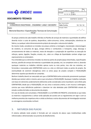 DOCUMENTO TÉCNICO
Contratado
CONSÓRCIO ENGITRANS – ENGIMIND / LMAZ / GEOSERV
Resp. Técnico Emitente
Helio Cunha 10 / 10 / 14
Objeto
Memorial Descritivo / Especificações Técnicas de Comunicação
Visual
Verificação / EMDEC
__ / __ / __
Código
ET-BRT-OV-00-PB-COM-001
Rev.
1
Emissão
10 / 10 / 14
Folha
3 de 8
O.S. CONTRATO 023/2013
Os preços unitários de cada trabalho referidos na Planilha de serviços de materiais e quantidades do edifício
deverão incluir o custo de quebras, desperdícios, sobre-consumos, cortes, sobreposições, tolerâncias de
fabrico, ou qualquer sobre-dimensionamento próprio da execução e natureza do trabalho.
Do mesmo modo, consideram-se incluídos nos preços unitários a montagem, manutenção e desmontagem
do estaleiro, os consumos de água, energia elétrica e combustível, o transporte, carga, descarga e
armazenamento de todos os materiais, meios de elevação e a preparação de superfícies ou execução de
reforços, apoios, ligações, fixações, ensaios, etc., salvo se o Mapa de Quantidades contiver artigos que
expressamente os contemplem.
Fica entendido que os elementos incluídos nas diversas partes do projeto (peças desenhadas, especificações
técnicas, planilha de serviços de materiais e quantidades das paradas, etc.) se completam entre si, devendo
quaisquer materiais ou trabalhos referidos apenas numa ou mais partes, mas não nas restantes, ser
fornecidas e executadas pela CONTRATADA como se a eles se referissem todas as partes do projeto. Na
eventualidade de existirem divergências entre as várias peças do projeto compete à FISCALIZAÇÃO
determinar aquelas que deverão ser cumpridas.
Nenhum trabalho deverá ser executado sem que a CONTRATADA tenha esclarecido previamente quaisquer
dúvidas que existam sobre o mesmo, para o que consultará a FISCALIZAÇÃO. Quaisquer trabalhos realizados
com base em elementos acidentalmente deficientes serão considerados como inaceitável e será refeito pela
CONTRATADA, desde que a FISCALIZAÇÃO, em seu único e exclusivo critério, e sem recurso à arbitragem,
conclua que essas deficiências poderiam e deveriam ter sido detetadas pela CONTRATADA através do
estudo e análise de todos os documentos do projeto.
Em caso de dúvida será consultada a FISCALIZAÇÃO e os AUTORES DO PROJETO, entendendo-se que todos
os materiais e equipamentos a utilizar serão aplicados de acordo com os regulamentos em vigor e com os
melhores preceitos das respetivas artes e ainda as diretivas e outros documentos de homologação nacionais
ou estrangeiros reconhecidos no Brasil.
3. NATUREZA DAS PLACAS
O sistema adotado neste projeto é formado por um conjunto de placas cujos modelos/tipos estão
referenciados e dimensionados nas pranchas de detalhamento.
 