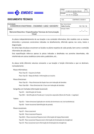 DOCUMENTO TÉCNICO
Contratado
CONSÓRCIO ENGITRANS – ENGIMIND / LMAZ / GEOSERV
Resp. Técnico Emitente
Helio Cunha 10 / 10 / 14
Objeto
Memorial Descritivo / Especificações Técnicas de Comunicação
Visual
Verificação / EMDEC
__ / __ / __
Código
ET-BRT-OV-00-PB-COM-001
Rev.
1
Emissão
10 / 10 / 14
Folha
4 de 8
O.S. CONTRATO 023/2013
As placas independentemente da sua locação e seu conteúdo informativo, têm modelos com as mesmas
dimensões e processos construtivos indicadas no detalhamento, diferindo apenas nas cores, textos e
diagramação.
Os vários tipos de placas encontram-se locados na planta respetiva de cada parada, bem como o conteúdo
informativo de cada placa.
Esta especificação refere-se apenas às placas indicadas e detalhadas nas pranchas desenhadas, não
interferindo em outras sinaléticas como viária, publicitária, etc..
As placas terão diferente natureza consoante a sua locação e função informativa a que se destinam,
nomeadamente:
Placas Informativas:
Placa Tipo 01 – Esquema de Rede
Placa Tipo 02 – Mapa de Rede e Informações ao Usuário
Placas Direcionais:
Placa Tipo 03 – Placa Direcional de Dupla Face com Indicação de Sentidos
Placa Tipo 03A – Placa Direcional de 1 Face com Indicação de Sentidos
Serigrafias em Fachadas (informação locacional):
Tipo 04 – Identificação de Parada
Tipo 04A – Identificação de Parada por 2 conjuntos separados (Nome de Parada + Logotipo)
Totens:
Tipo 05 – Totem direcional (aplicado em recintos de terminais e est. de transferência)
Tipo 06 - Totem locacional (identificação de parada)
Placas Locacionais:
Tipo 07 – Placa Locacional
Tipo 08 - Placa Locacional Pequena
Tipo 08 A – Placa Locacional Pequena (com informação de Espaço Reservado)
Tipo 09 - Placa Locacional Pequena (com informação de Sinalização de emergência)
Tipo 10 - Placa Locacional (com informação de Sinalização de emergência)
 