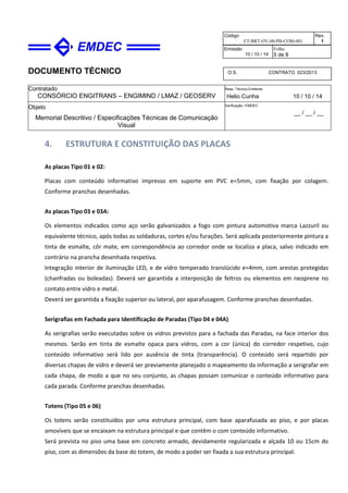 DOCUMENTO TÉCNICO
Contratado
CONSÓRCIO ENGITRANS – ENGIMIND / LMAZ / GEOSERV
Resp. Técnico Emitente
Helio Cunha 10 / 10 / 14
Objeto
Memorial Descritivo / Especificações Técnicas de Comunicação
Visual
Verificação / EMDEC
__ / __ / __
Código
ET-BRT-OV-00-PB-COM-001
Rev.
1
Emissão
10 / 10 / 14
Folha
5 de 8
O.S. CONTRATO 023/2013
4. ESTRUTURA E CONSTITUIÇÃO DAS PLACAS
As placas Tipo 01 e 02:
Placas com conteúdo informativo impresso em suporte em PVC e=5mm, com fixação por colagem.
Conforme pranchas desenhadas.
As placas Tipo 03 e 03A:
Os elementos indicados como aço serão galvanizados a fogo com pintura automotiva marca Lazzuril ou
equivalente técnico, após todas as soldaduras, cortes e/ou furações. Será aplicada posteriormente pintura a
tinta de esmalte, côr mate, em correspondência ao corredor onde se localiza a placa, salvo indicado em
contrário na prancha desenhada respetiva.
Integração interior de iluminação LED, e de vidro temperado translúcido e=4mm, com arestas protegidas
(chanfradas ou boleadas). Deverá ser garantida a interposição de feltros ou elementos em neoprene no
contato entre vidro e metal.
Deverá ser garantida a fixação superior ou lateral, por aparafusagem. Conforme pranchas desenhadas.
Serigrafias em Fachada para Identificação de Paradas (Tipo 04 e 04A)
As serigrafias serão executadas sobre os vidros previstos para a fachada das Paradas, na face interior dos
mesmos. Serão em tinta de esmalte opaca para vidros, com a cor (única) do corredor respetivo, cujo
conteúdo informativo será lido por ausência de tinta (transparência). O conteúdo será repartido por
diversas chapas de vidro e deverá ser previamente planejado o mapeamento da informação a serigrafar em
cada chapa, de modo a que no seu conjunto, as chapas possam comunicar o conteúdo informativo para
cada parada. Conforme pranchas desenhadas.
Totens (Tipo 05 e 06)
Os totens serão constituídos por uma estrutura principal, com base aparafusada ao piso, e por placas
amovíveis que se encaixam na estrutura principal e que contêm o com conteúdo informativo.
Será prevista no piso uma base em concreto armado, devidamente regularizada e alçada 10 ou 15cm do
piso, com as dimensões da base do totem, de modo a poder ser fixada a sua estrutura principal.
 