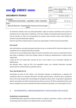 DOCUMENTO TÉCNICO
Contratado
CONSÓRCIO ENGITRANS – ENGIMIND / LMAZ / GEOSERV
Resp. Técnico Emitente
Helio Cunha 10 / 10 / 14
Objeto
Memorial Descritivo / Especificações Técnicas de Comunicação
Visual
Verificação / EMDEC
__ / __ / __
Código
ET-BRT-OV-00-PB-COM-001
Rev.
1
Emissão
10 / 10 / 14
Folha
6 de 8
O.S. CONTRATO 023/2013
Os elementos indicados como aço serão galvanizados a fogo com pintura automotiva marca Lazzuril ou
equivalente técnico, após todas as soldaduras, cortes e/ou furações. Será aplicada posteriormente pintura a
tinta de esmalte, cor mate, em correspondência ao corredor onde se localiza a placa, salvo indicado em
contrário na prancha desenhada respetiva.
Deverá ser garantida a fixação superior ou lateral, por aparafusagem. Conforme pranchas desenhadas.
Placa Tipo 07
Será constituída por uma estrutura/suporte primário em aço, e uma placa de PVC onde será colado um vinil
autoadesivo com o conteúdo informativo recortado.
A estrutura em aço será galvanizada a fogo com pintura automotiva marca Lazzuril ou equivalente técnico,
após todas as soldaduras, cortes e/ou furações. Deverá ser fixada por aparafusamento a suporte vertical
regularizado.
A placa de PVC será colada sobre estrutura de aço, e terá e=10mm, com as dimensões indicadas em
detalhamento.
Será aplicado sobre a placa de PVC, vinil autoadesivo opaco, com conteúdo informativo recortado
eletronicamente, referência 3M ou equivalente técnico.
Placas Tipo 08, 08A, 09 e 10
Constituídas por placa de PVC e=10mm, com dimensões indicadas em detalhamento, e aplicação vinil
autoadesivo opaco com conteúdo informativo recortado eletronicamente, referência 3M ou equivalente
técnico. Nos casos da placas 09 e 10 (sinalização de emergência), deverá ainda ser garantida a aplicação de
película auto adesiva com efeito luminescente (que brilha no escuro), refª 3M ou equivalente técnico, para
textos e pictogramas (ou outro conteúdo informativo), devendo ser garantida a sua comunicação no escuro.
5. RECEBIMENTO, ARMAZENAMENTO E INSTALAÇÃO DAS PLACAS
Recebimento e armazenamento:
A CONTRATADA deverá apresentar amostras de todos os materiais e elementos a utilizar, as quais, depois
de aprovadas pelo Contratante ou seu Representante, servirão de padrão.
 