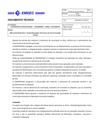 DOCUMENTO TÉCNICO
Contratado
CONSÓRCIO ENGITRANS – ENGIMIND / LMAZ / GEOSERV
Resp. Técnico Emitente
Helio Cunha 10 / 10 / 14
Objeto
Memorial Descritivo / Especificações Técnicas de Comunicação
Visual
Verificação / EMDEC
__ / __ / __
Código
ET-BRT-OV-00-PB-COM-001
Rev.
1
Emissão
10 / 10 / 14
Folha
7 de 8
O.S. CONTRATO 023/2013
Quando da entrada dos materiais e elementos de construção na obra, verificar-se-á a permanência das
características da amostra aprovada.
A CONTRATADA é obrigado a comunicar ao Contratante ou seu Representante, no prazo de 24 horas após a
entrada no estaleiro, a chegada de todo e qualquer material ou elemento de construção destinado à obra.
Os materiais só poderão ser aplicados na obra depois de efetuada a sua receção pelo Contratante ou seu
Representante.
Serão da responsabilidade da CONTRATADA os encargos resultantes das operações de carga, descarga e
transporte de materiais e elementos de construção.
Os materiais ou elementos de construção deteriorados durante estas operações serão rejeitados.
Os materiais, equipamentos e outros elementos serão armazenados, ou depositados, por lotes separados e
devidamente identificados, com arrumação que garanta condições adequadas de acesso e circulação.
Os materiais e elementos deterioráveis pela ação dos agentes atmosféricos serão, obrigatoriamente,
depositados em armazéns fechados que ofereçam segurança e proteção contra a intempérie e a humidade
do solo.
A CONTRATADA assegurará a conservação dos materiais e elementos de construção durante o seu
armazenamento ou depósito.
Os materiais e outros elementos de construção, existentes em armazéns ou depósito, que se encontrem
deteriorados, serão rejeitados e removidos para fora do local dos trabalhos.
A CONTRATADA deverá garantir a existência em depósito das quantidades de materiais e elementos de
construção necessários à laboração normal dos trabalhos.
Instalação:
O suporte para fixação e/ou colagem das placas deverá apresentar-se firme, nivelado/regularizado, limpo,
seco, isento de gorduras ou outras sujidades.
O perfeito estado de cada placa será cuidadosamente verificado antes de sua colocação, devendo o mesmo
ser novo e não se permitindo quaisquer defeitos decorrentes de fabricação, transportes, manuseio e
instalação inadequada.
 