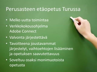 Perusasteen etäopetus Turussa
• Melko uutta toimintaa
• Verkkokokousohjelma
Adobe Connect
• Valvonta järjestettävä
• Tavoitteena joustavammat
järjestelyt, vaihtoehtojen lisääminen
ja opetuksen saavutettavuus
• Soveltuu osaksi monimuotoista
opetusta
 