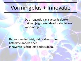 Vormingplus + Innovatie
            De arrogantie van succes is denken
            dat wat je gisteren deed, zal volstaan
            voor morgen.


Hervormen telt niet; dat is alleen maar
hetzelfde anders doen.
Innoveren is écht iets anders doen.
 