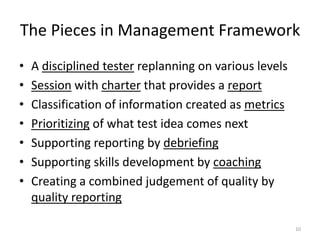 Framework of ManagementVision (“Sandbox”)Current CharterOther ChartersDetailsCoachingQuality ReportPerception of quality and coverageDebriefingCharter backlog of the future testing”A day’s work”PastResultsObstaclesOutlookFeelingsNext in importance!Test ManagerMetrics summary#?xOut of budget#, ?, x, +20:20:60Session sheets of the past testingBug ReportsIdea of explorationTester9