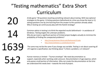 ”Testing mathematics” Extra Short Curriculum201416395±2A kids game ”20 questions teaching something relevant about testing. With two optional strategies to the game: 1) listing questions beforehand at a time you know the least or 2) asking questions one by one learning from the answer to the question already asked. Why in testing we continuously play with the foolish strategy?Common advice in testing is to think the expected results beforehand – in avoidance of blindness. Testing targets the unknown problems. Why do we invest a significant portion of limited project budgets actually to minimize the probability of finding the unexpectedproblems?http://viscog.beckman.illinois.edu/flashmovie/15.php