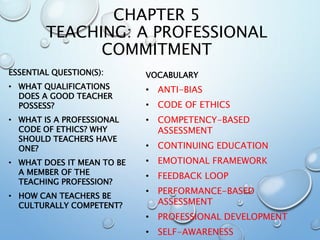CHAPTER 5
TEACHING: A PROFESSIONAL
COMMITMENT
ESSENTIAL QUESTION(S):
• WHAT QUALIFICATIONS
DOES A GOOD TEACHER
POSSESS?
• WHAT IS A PROFESSIONAL
CODE OF ETHICS? WHY
SHOULD TEACHERS HAVE
ONE?
• WHAT DOES IT MEAN TO BE
A MEMBER OF THE
TEACHING PROFESSION?
• HOW CAN TEACHERS BE
CULTURALLY COMPETENT?
VOCABULARY
• ANTI-BIAS
• CODE OF ETHICS
• COMPETENCY-BASED
ASSESSMENT
• CONTINUING EDUCATION
• EMOTIONAL FRAMEWORK
• FEEDBACK LOOP
• PERFORMANCE-BASED
ASSESSMENT
• PROFESSIONAL DEVELOPMENT
• SELF-AWARENESS
 