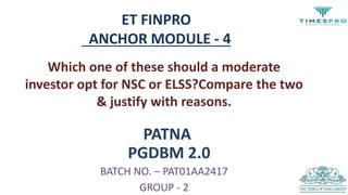 PATNA
PGDBM 2.0
BATCH NO. – PAT01AA2417
GROUP - 2
ET FINPRO
ANCHOR MODULE - 4
Which one of these should a moderate
investor opt for NSC or ELSS?Compare the two
& justify with reasons.
 