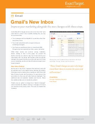 “These Gmail changes are part of a larger
trend that’s been in motion for years and
will continue.”
Chad White
Principal, Marketing Research
ExactTarget
In late May 2013, Google announced a new inbox that “puts
users back in control.” As a marketer reading this, you may
be concerned that:
•	 Your messages will be relegated to somewhere other than
the primary inbox.
•	 Your email subscribers will no longer notice your
marketing messages.
•	 You’ll see an overall lower return on investment (ROI)
through email, as measured by clicks, opens, and sales.
While these worries are common among marketers,
there’s nothing to fear. In this paper, we provide the
tactics and tips you need to stay top-of-mind among your
subscribers who use Gmail. We’ll explain what has actually
changed, the impact that the new inbox will and won’t have
on your marketing, and how to tailor this inbox change to your
brand’s benefit.
New Inbox Rollout
By the end of July 2013, it appears that all Gmail users will
be switched over to the tabbed inbox interface. By default,
Gmail gives users a tabbed inbox experience with three initial
tabs: Primary, Social, and Promotions. If a user clicks on the
plus button (+), they can edit which tabs are displayed. Two
additional tabs are available: Updates and Forums. These
two additional tabs are not enabled by default.
There’s also an option to change how “starred messages”
will be handled. By default, starring a message will ensure
it is included in the primary inbox. The user can disable this
if desired.
Improve your marketing alongside the new changes with these steps.
Email
Gmail gives users a tabbed inbox experience with three
initial tabs: Primary, Social, and Promotions.
Gmail’s New Inbox
exacttarget.com
 