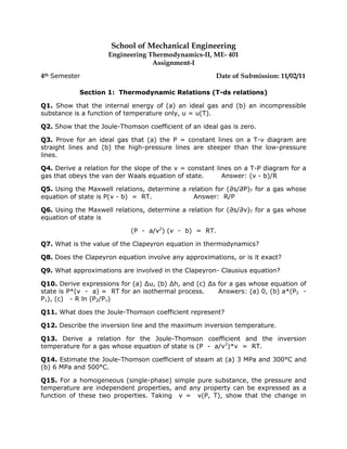 School of Mechanical Engineering
                     Engineering Thermodynamics-II, ME- 401
                                  Assignment-I
4th Semester                                           Date of Submission: 11/02/11

            Section 1: Thermodynamic Relations (T-ds relations)

Q1. Show that the internal energy of (a) an ideal gas and (b) an incompressible
substance is a function of temperature only, u = u(T).

Q2. Show that the Joule-Thomson coefficient of an ideal gas is zero.

Q3. Prove for an ideal gas that (a) the P = constant lines on a T-v diagram are
straight lines and (b) the high-pressure lines are steeper than the low-pressure
lines.

Q4. Derive a relation for the slope of the v = constant lines on a T-P diagram for a
gas that obeys the van der Waals equation of state.       Answer: (v - b)/R

Q5. Using the Maxwell relations, determine a relation for (∂s/∂P)T for a gas whose
equation of state is P(v - b) = RT.            Answer: R/P

Q6. Using the Maxwell relations, determine a relation for (∂s/∂v)T for a gas whose
equation of state is

                            (P - a/v2) (v - b) = RT.

Q7. What is the value of the Clapeyron equation in thermodynamics?

Q8. Does the Clapeyron equation involve any approximations, or is it exact?

Q9. What approximations are involved in the Clapeyron- Clausius equation?

Q10. Derive expressions for (a) ∆u, (b) ∆h, and (c) ∆s for a gas whose equation of
state is P*(v - a) = RT for an isothermal process.     Answers: (a) 0, (b) a*(P2 -
P1), (c) - R ln (P2/P1)

Q11. What does the Joule-Thomson coefficient represent?

Q12. Describe the inversion line and the maximum inversion temperature.

Q13. Derive a relation for the Joule-Thomson coefficient and the inversion
temperature for a gas whose equation of state is (P - a/v2)*v = RT.

Q14. Estimate the Joule-Thomson coefficient of steam at (a) 3 MPa and 300°C and
(b) 6 MPa and 500°C.

Q15. For a homogeneous (single-phase) simple pure substance, the pressure and
temperature are independent properties, and any property can be expressed as a
function of these two properties. Taking v = v(P, T), show that the change in
 