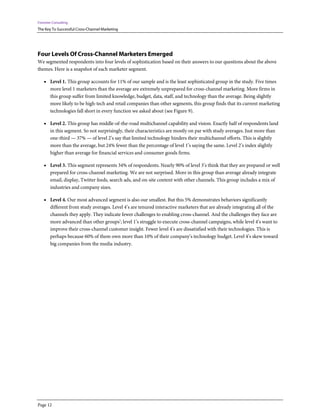 Forrester Consulting
The Key To Successful Cross-Channel Marketing




Four Levels Of Cross-Channel Marketers Emerged
We segmented respondents into four levels of sophistication based on their answers to our questions about the above
themes. Here is a snapshot of each marketer segment.

    • Level 1. This group accounts for 11% of our sample and is the least sophisticated group in the study. Five times
        more level 1 marketers than the average are extremely unprepared for cross-channel marketing. More firms in
        this group suffer from limited knowledge, budget, data, staff, and technology than the average. Being slightly
        more likely to be high-tech and retail companies than other segments, this group finds that its current marketing
        technologies fall short in every function we asked about (see Figure 9).

    • Level 2. This group has middle-of-the-road multichannel capability and vision. Exactly half of respondents land
        in this segment. So not surprisingly, their characteristics are mostly on par with study averages. Just more than
        one-third — 37% — of level 2’s say that limited technology hinders their multichannel efforts. This is slightly
        more than the average, but 24% fewer than the percentage of level 1’s saying the same. Level 2’s index slightly
        higher than average for financial services and consumer goods firms.

    • Level 3. This segment represents 34% of respondents. Nearly 90% of level 3’s think that they are prepared or well
        prepared for cross-channel marketing. We are not surprised. More in this group than average already integrate
        email, display, Twitter feeds, search ads, and on-site content with other channels. This group includes a mix of
        industries and company sizes.

    • Level 4. Our most advanced segment is also our smallest. But this 5% demonstrates behaviors significantly
        different from study averages. Level 4’s are tenured interactive marketers that are already integrating all of the
        channels they apply. They indicate fewer challenges to enabling cross-channel. And the challenges they face are
        more advanced than other groups’; level 1’s struggle to execute cross-channel campaigns, while level 4’s want to
        improve their cross-channel customer insight. Fewer level 4’s are dissatisfied with their technologies. This is
        perhaps because 60% of them own more than 10% of their company’s technology budget. Level 4’s skew toward
        big companies from the media industry.




Page 12
 