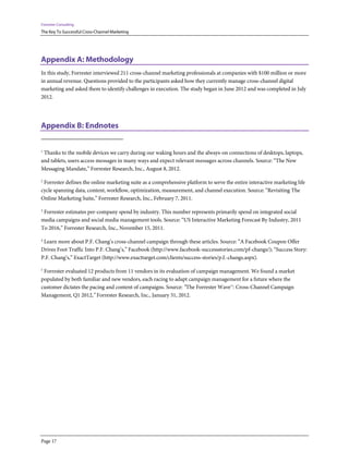 Forrester Consulting
The Key To Successful Cross-Channel Marketing




Appendix A: Methodology
In this study, Forrester interviewed 211 cross-channel marketing professionals at companies with $100 million or more
in annual revenue. Questions provided to the participants asked how they currently manage cross-channel digital
marketing and asked them to identify challenges in execution. The study began in June 2012 and was completed in July
2012.




Appendix B: Endnotes


1
 Thanks to the mobile devices we carry during our waking hours and the always-on connections of desktops, laptops,
and tablets, users access messages in many ways and expect relevant messages across channels. Source: “The New
Messaging Mandate,” Forrester Research, Inc., August 8, 2012.

2
 Forrester defines the online marketing suite as a comprehensive platform to serve the entire interactive marketing life
cycle spanning data, content, workflow, optimization, measurement, and channel execution. Source: “Revisiting The
Online Marketing Suite,” Forrester Research, Inc., February 7, 2011.

3
 Forrester estimates per-company spend by industry. This number represents primarily spend on integrated social
media campaigns and social media management tools. Source: “US Interactive Marketing Forecast By Industry, 2011
To 2016,” Forrester Research, Inc., November 15, 2011.

4
 Learn more about P.F. Chang’s cross-channel campaign through these articles. Source: “A Facebook Coupon Offer
Drives Foot Traffic Into P.F. Chang’s,” Facebook (http://www.facebook-successstories.com/pf-changs/); “Success Story:
P.F. Chang’s,” ExactTarget (http://www.exacttarget.com/clients/success-stories/p.f.-changs.aspx).

5
 Forrester evaluated 12 products from 11 vendors in its evaluation of campaign management. We found a market
populated by both familiar and new vendors, each racing to adapt campaign management for a future where the
customer dictates the pacing and content of campaigns. Source: “The Forrester Wave™: Cross-Channel Campaign
Management, Q1 2012,” Forrester Research, Inc., January 31, 2012.




Page 17
 