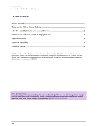 Forrester Consulting
The Key To Successful Cross-Channel Marketing




Table Of Contents

Executive Summary ................................................................................................................................................................................. 2

The Current State Of Cross-Channel Marketing .............................................................................................................................. 2

Follow The Lead Of Sophisticated Cross-Channel Marketers ...................................................................................................... 11

Determine Your Own Cross-Channel Marketing Sophistication ................................................................................................ 14

Key Recommendations ......................................................................................................................................................................... 16

Appendix A: Methodology................................................................................................................................................................... 17

Appendix B: Endnotes .......................................................................................................................................................................... 17



© 2012, Forrester Research, Inc. All rights reserved. Unauthorized reproduction is strictly prohibited. Information is based on best available resources.
Opinions reflect judgment at the time and are subject to change. Forrester®, Technographics®, Forrester Wave, RoleView, TechRadar, and Total
Economic Impact are trademarks of Forrester Research, Inc. All other trademarks are the property of their respective companies. For additional
information, go to www.forrester.com. [1-KIIAC6]




About Forrester Consulting
Forrester Consulting provides independent and objective research-based consulting to help leaders succeed in their organizations. Ranging in
scope from a short strategy session to custom projects, Forrester’s Consulting services connect you directly with research analysts who apply
expert insight to your specific business challenges. For more information, visit www.forrester.com/consulting.




Page 1
 