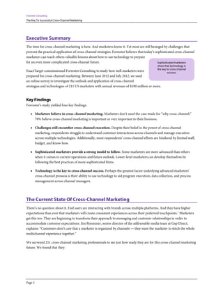 Forrester Consulting
The Key To Successful Cross-Channel Marketing




Executive Summary
The time for cross-channel marketing is here. And marketers know it. Yet most are still besieged by challenges that
prevent the practical application of cross-channel strategies. Forrester believes that today’s sophisticated cross-channel
marketers can teach others valuable lessons about how to use technology to prepare
for an even more complicated cross-channel future.                                               Sophisticated marketers
                                                                                                 show that technology is
                                                                                                 the key to cross-channel
ExactTarget commissioned Forrester Consulting to study how well marketers were                           success.
prepared for cross-channel marketing. Between June 2012 and July 2012, we used
an online survey to investigate the outlook and application of cross-channel
strategies and technologies of 211 US marketers with annual revenues of $100 million or more.


Key Findings
Forrester’s study yielded four key findings:

    • Marketers believe in cross-channel marketing. Marketers don’t need the case made for “why cross-channel;”
         78% believe cross-channel marketing is important or very important to their business.

    • Challenges still encumber cross-channel execution. Despite their belief in the power of cross-channel
         marketing, respondents struggle to understand customer interactions across channels and manage execution
         across multiple technologies. Additionally, most respondents’ cross-channel efforts are hindered by limited staff,
         budget, and know-how.

    • Sophisticated marketers provide a strong model to follow. Some marketers are more advanced than others
         when it comes to current operations and future outlook. Lower-level marketers can develop themselves by
         following the best practices of more sophisticated firms.

    • Technology is the key to cross-channel success. Perhaps the greatest factor underlying advanced marketers’
         cross-channel prowess is their ability to use technology to aid program execution, data collection, and process
         management across channel managers.




The Current State Of Cross-Channel Marketing
There’s no question about it. End users are interacting with brands across multiple platforms. And they have higher
expectations than ever that marketers will create consistent experiences across their preferred touchpoints.1 Marketers
get this too. They are beginning to transform their approach to messaging and customer relationships in order to
accommodate customer expectations. Jim Roemmer, senior director of the addressable media team at Gap Direct,
explains: “Customers don’t care that a marketer is organized by channels — they want the marketer to stitch the whole
multichannel experience together.”

We surveyed 211 cross-channel marketing professionals to see just how ready they are for this cross-channel marketing
future. We found that they:




Page 2
 