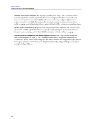 Forrester Consulting
The Key To Successful Cross-Channel Marketing




    • Believe in cross-channel integration. The majority of marketers in our study — 78% — find cross-channel
         marketing important or extremely important to their business, citing most often that it increases efficiency,
         improves campaign return on investment (ROI), and customer relationships (see Figure 1). Furthermore,
         respondents are active in multiple channels today. For example, they practice on-site content optimization,
         mobile messaging, as well as Facebook and Twitter updates, although with less experience than email and display.

    • Practice multichannel narrowly. Many respondents already integrate email and display with at least one other
         channel (74% and 68%, respectively). But many fewer study participants integrate other channels: Half have
         integrated search retargeting, and fewer than a third have integrated mobile text and app messaging.

    • Rely on multiple technologies for cross-channel support. Respondents use a host of tools to manage their
         cross-channel programs (see Figure 2). This is at least partly due to the fact many believe that no single tool
         accommodates all cross-channel needs (see Figure 3). Yet 76% are interested in an integrated messaging platform
         to manage all customer data and execute across all digital direct channels (see Figure 4). Respondents say that
         existing technologies fall short.




Page 3
 