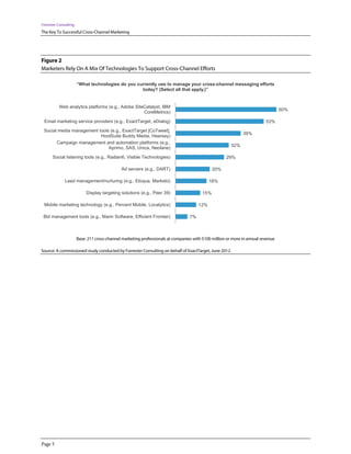 Forrester Consulting
The Key To Successful Cross-Channel Marketing




Figure 2
Marketers Rely On A Mix Of Technologies To Support Cross-Channel Efforts

                       “What technologies do you currently use to manage your cross-channel messaging efforts
                                                   today? (Select all that apply.)”


          Web analytics platforms (e.g., Adobe SiteCatalyst, IBM
                                                                                                                                  60%
                                                   CoreMetrics)

 Email marketing service providers (e.g., ExactTarget, eDialog)                                                           53%
 Social media management tools (e.g., ExactTarget [CoTweet],
                                                                                                              39%
                          HootSuite Buddy Media, Hearsay)
       Campaign management and automation platforms (e.g.,
                                                                                                        32%
                              Aprimo, SAS, Unica, Neolane)

      Social listening tools (e.g., Radian6, Visible Technologies)                                   29%

                                              Ad servers (e.g., DART)                          20%

              Lead management/nurturing (e.g., Eloqua, Marketo)                              18%

                            Display targeting solutions (e.g., Peer 39)                  15%

 Mobile marketing technology (e.g., Percent Mobile, Localytics)                        12%

 Bid management tools (e.g., Marin Software, Efficient Frontier)                  7%



                       Base: 211 cross-channel marketing professionals at companies with $100 million or more in annual revenue

Source: A commissioned study conducted by Forrester Consulting on behalf of ExactTarget, June 2012




Page 5
 