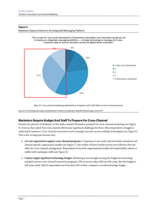 Forrester Consulting
The Key To Successful Cross-Channel Marketing




Figure 4
Marketers Express Interest In An Integrated Messaging Platform

                 “On a scale of 1 (not at all interested) to 5 (extremely interested), how interested would you be
                   in buying an integrated messaging platform — a single technology to manage all of your
                             customer data as well as execution across all digital direct channels?

                                            11%                   8%



                                                                                   16%


                                                                                                                     1 (Not at all interested)
                                                                                                                     2
                                                                                                                     3
                         31%                                                                                         4
                                                                                                                     5 (Extremely interested)




                                                                            34%




                       Base: 211 cross-channel marketing professionals at companies with $100 million or more in annual revenue

Source: A commissioned study conducted by Forrester Consulting on behalf of ExactTarget, June 2012



Marketers Require Budget And Staff To Prepare For Cross-Channel
Seventy-five percent of marketers in this study consider themselves prepared for cross-channel marketing (see Figure
5). Even so, they admit that cross-channel efforts pose significant challenges for them. Most respondents struggle to
understand customers’ cross-channel interactions and to manage execution across multiple technologies (see Figure 6).
This is due in large part because they:

    • Are not organized to support cross-channel programs. Companies in our study represent both centralized and
         channel-specific organization models (see Figure 7). But neither of these models proves more effective than the
         other for cross-channel management. Respondents from both organizational models feel understaffed, siloed, or
         staffed with inadequate skills (see Figure 8).

    • Cannot supply significant technology budget. Marketing is increasingly owning the budget for technology
         needed to power cross-channel interactive programs; 70% of survey takers fall into this camp. But this budget is
         still quite small. Half of respondents own less than 10% of their company’s overall technology budget.




Page 7
 