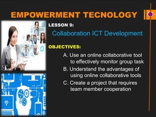 EMPOWERMENT TECNOLOGY
LESSON 9:
Collaboration ICT Development
OBJECTIVES:
A. Use an online collaborative tool
to effectively monitor group task
B. Understand the advantages of
using online collaborative tools
C. Create a project that requires
team member cooperation
 