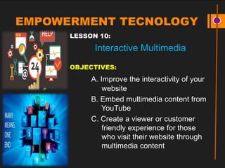 EMPOWERMENT TECNOLOGY
LESSON 10:
Interactive Multimedia
OBJECTIVES:
A. Improve the interactivity of your
website
B. Embed multimedia content from
YouTube
C. Create a viewer or customer
friendly experience for those
who visit their website through
multimedia content
 
