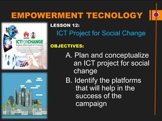 EMPOWERMENT TECNOLOGY
LESSON 12:
ICT Project for Social Change
OBJECTIVES:
A. Plan and conceptualize
an ICT project for social
change
B. Identify the platforms
that will help in the
success of the
campaign
 