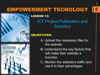 EMPOWERMENT TECNOLOGY
LESSON 13:
ICT Project Publication and
Statistics
OBJECTIVES:
A. Upload the necessary files for
the website
B. Understand the key factors that
will make their website a
success
C. Monitor the website’s traffic and
use if to their advantages
 