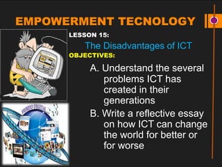 EMPOWERMENT TECNOLOGY
LESSON 15:
The Disadvantages of ICT
OBJECTIVES:
A. Understand the several
problems ICT has
created in their
generations
B. Write a reflective essay
on how ICT can change
the world for better or
for worse
 