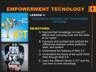 EMPOWERMENT TECNOLOGY
LESSON 1:
Introduction to Information and Communication
Technology
OBJECTIVES:
A. Improve their knowledge on how ICT
affects their everyday lives and the state
of our nation
B. Compare and contrast and contrast the
differences between online platforms,
sites, and content
C. Understand the features of Web 2.0
D. Understand the future of the world Wide
Web through Web 3.0
E. Learn the different trends in ICT and the
use them to their advantage.
 