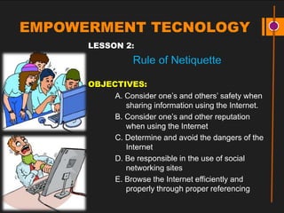EMPOWERMENT TECNOLOGY
LESSON 2:
Rule of Netiquette
OBJECTIVES:
A. Consider one’s and others’ safety when
sharing information using the Internet.
B. Consider one’s and other reputation
when using the Internet
C. Determine and avoid the dangers of the
Internet
D. Be responsible in the use of social
networking sites
E. Browse the Internet efficiently and
properly through proper referencing
 