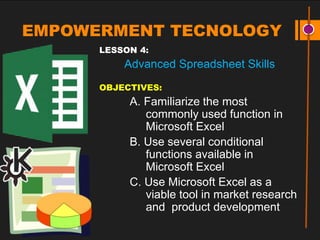 EMPOWERMENT TECNOLOGY
LESSON 4:
Advanced Spreadsheet Skills
OBJECTIVES:
A. Familiarize the most
commonly used function in
Microsoft Excel
B. Use several conditional
functions available in
Microsoft Excel
C. Use Microsoft Excel as a
viable tool in market research
and product development
 