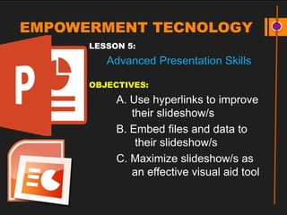 EMPOWERMENT TECNOLOGY
LESSON 5:
Advanced Presentation Skills
OBJECTIVES:
A. Use hyperlinks to improve
their slideshow/s
B. Embed files and data to
their slideshow/s
C. Maximize slideshow/s as
an effective visual aid tool
 