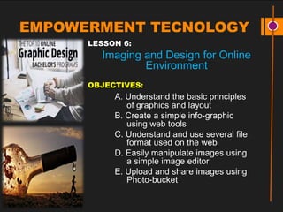 EMPOWERMENT TECNOLOGY
LESSON 6:
Imaging and Design for Online
Environment
OBJECTIVES:
A. Understand the basic principles
of graphics and layout
B. Create a simple info-graphic
using web tools
C. Understand and use several file
format used on the web
D. Easily manipulate images using
a simple image editor
E. Upload and share images using
Photo-bucket
 