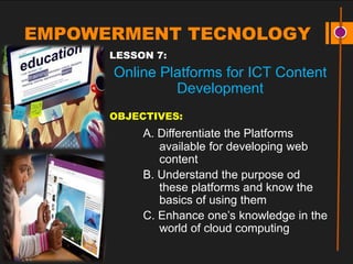 EMPOWERMENT TECNOLOGY
LESSON 7:
Online Platforms for ICT Content
Development
OBJECTIVES:
A. Differentiate the Platforms
available for developing web
content
B. Understand the purpose od
these platforms and know the
basics of using them
C. Enhance one’s knowledge in the
world of cloud computing
 