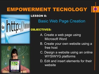 EMPOWERMENT TECNOLOGY
LESSON 8:
Basic Web Page Creation
OBJECTIVES:
A. Create a web page using
Microsoft Word
B. Create your own website using a
free host
C. Design a website using an online
WYSIWYG platforms
D. Edit and insert elements for their
website
 