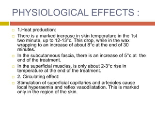 PHYSIOLOGICAL EFFECTS :
 1.Heat production:
 There is a marked increase in skin temperature in the 1st
two minute, up to 12-13°c. This drop, while in the wax
wrapping to an increase of about 8°c at the end of 30
minutes.
 In the subcutaneous fascia, there is an increase of 5°c at the
end of the treatment.
 In the superficial muscles, is only about 2-3°c rise in
temperature at the end of the treatment.
 2. Circulating effect:
 Stimulation of superficial capillaries and arterioles cause
local hyperaemia and reflex vasodilatation. This is marked
only in the region of the skin.
 
