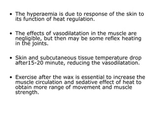 • The hyperaemia is due to response of the skin to
its function of heat regulation.
• The effects of vasodilatation in the muscle are
negligible, but then may be some reflex heating
in the joints.
• Skin and subcutaneous tissue temperature drop
after15-20 minute, reducing the vasodilatation.
• Exercise after the wax is essential to increase the
muscle circulation and sedative effect of heat to
obtain more range of movement and muscle
strength.
 