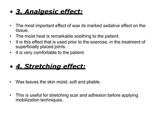 • 3. Analgesic effect:
• The most important effect of wax its marked sedative effect on the
tissue.
• The moist heat is remarkable soothing to the patient.
• It is this effect that is used prior to the exercise, in the treatment of
superficially placed joints.
• It is very comfortable to the patient.
• 4. Stretching effect:
• Wax leaves the skin moist, soft and pliable.
• This is useful for stretching scar and adhesion before applying
mobilization techniques.
 